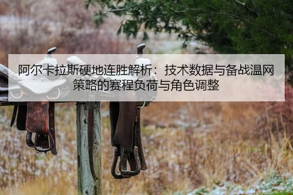 阿尔卡拉斯硬地连胜解析：技术数据与备战温网策略的赛程负荷与角色调整